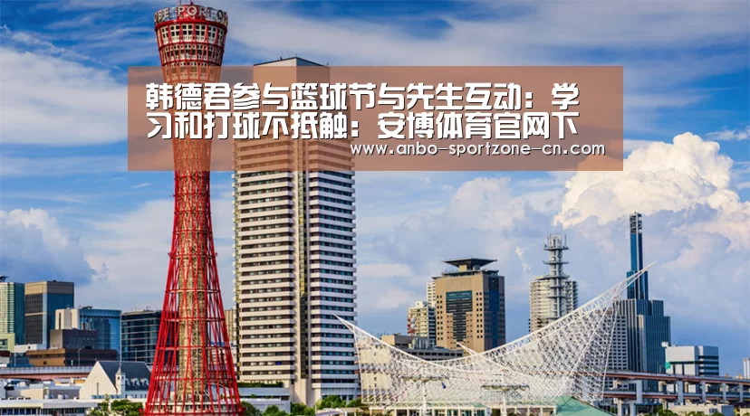 韩德君参与篮球节与先生互动:学习和打球不抵触:安博体育官网下载(图1) 安博体育官网下载